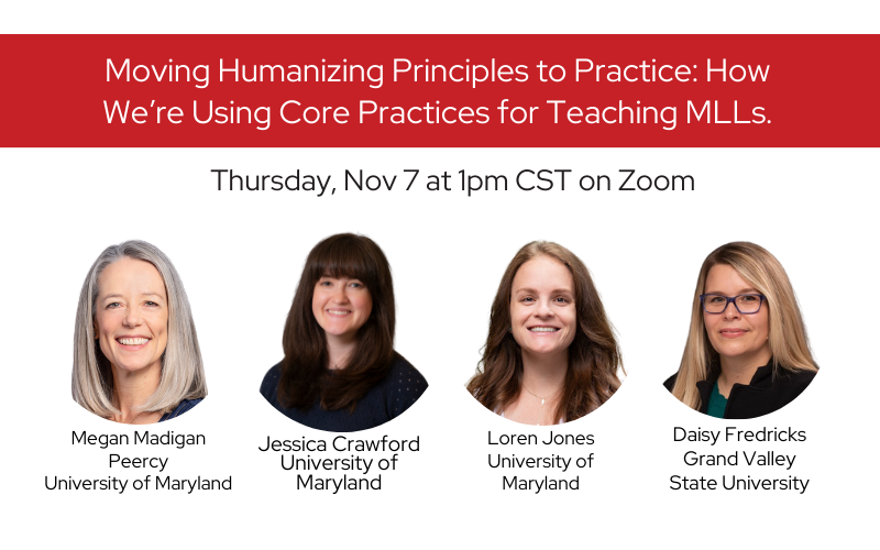 Title of webinar: Moving Humanizing Principles to Practice: How We’re Using Core Practices for Teaching MLLs presented by:
Headshots of with text below
Megan Madigan Peercy, University of Maryland;
Jessica Crawford, University of Maryland;
Daisy Fredricks, Grand Valley State University; and
Loren Jones, University of Maryland
