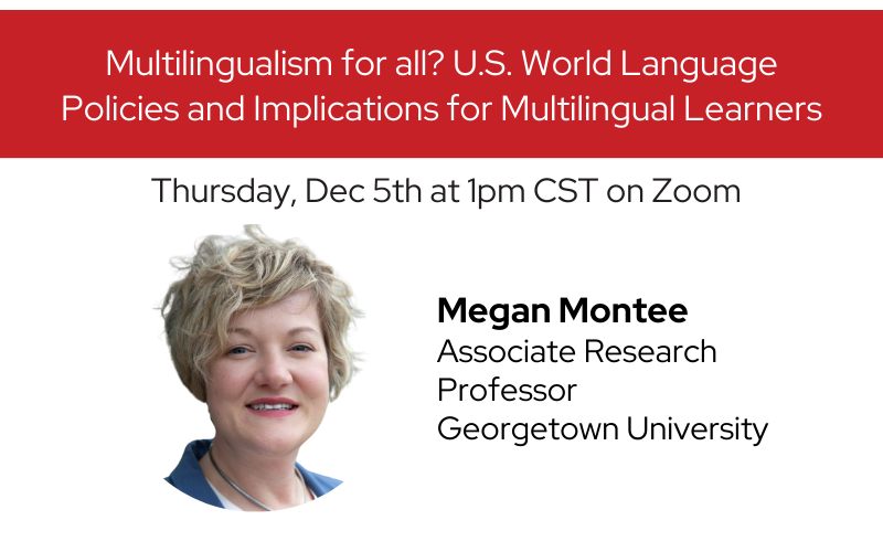 Thursday, Dec 5th at 1pm CST on Zoom Multilingualism for all? U.S. World Language Policies and Implications for Multilingual Learners Megan Montee Associate Research Professor Georgetown University